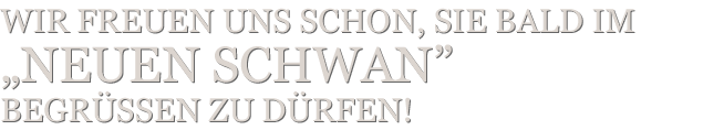 Wir freuen uns schon, Sie bald im „Neuen Schwan” begrüSSen zu dürfen!